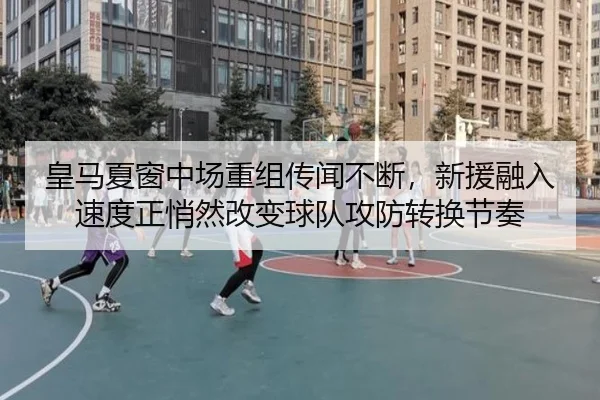 皇马夏窗中场重组传闻不断，新援融入速度正悄然改变球队攻防转换节奏
